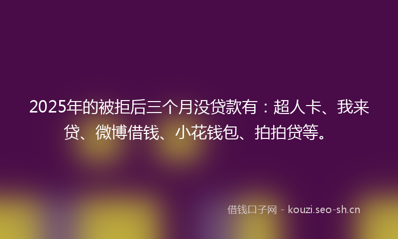 2025年的被拒后三个月没贷款有：超人卡、我来贷、微博借钱、小花钱包、拍拍贷等。