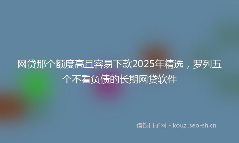 网贷那个额度高且容易下款2025年精选，罗列五个不看负债的长期网贷软件