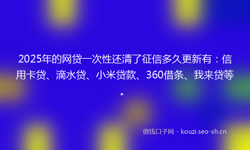 2025年的网贷一次性还清了征信多久更新有:信用卡贷、滴水贷、小米贷款、360借条、我来贷等。
