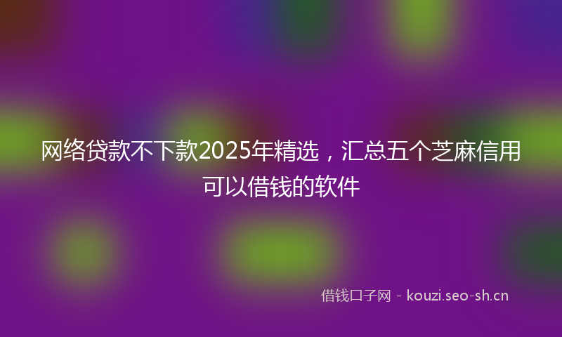 网络贷款不下款2025年精选，汇总五个芝麻信用可以借钱的软件