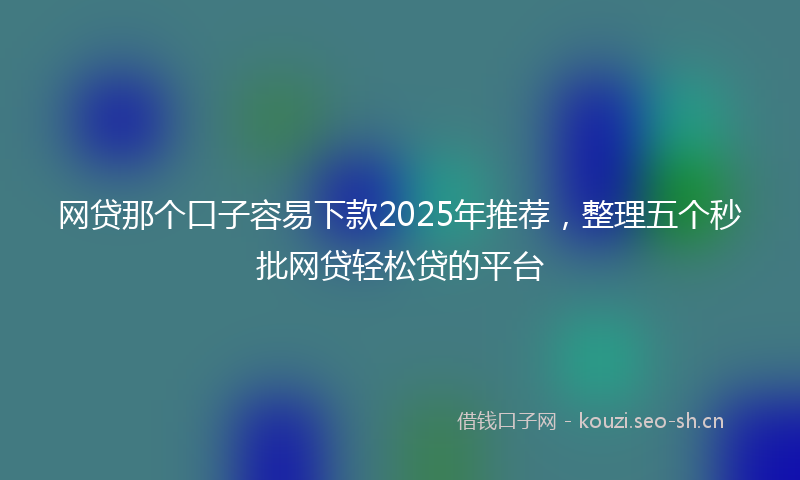 网贷那个口子容易下款2025年推荐，整理五个秒批网贷轻松贷的平台