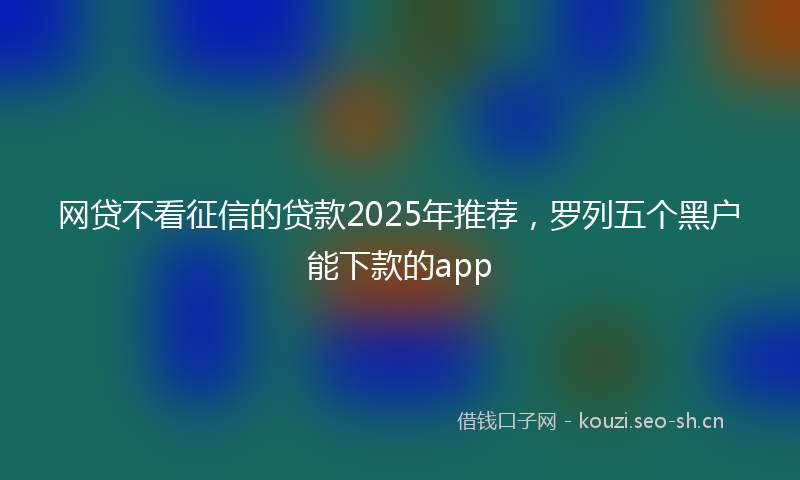 网贷不看征信的贷款2025年推荐，罗列五个黑户能下款的app