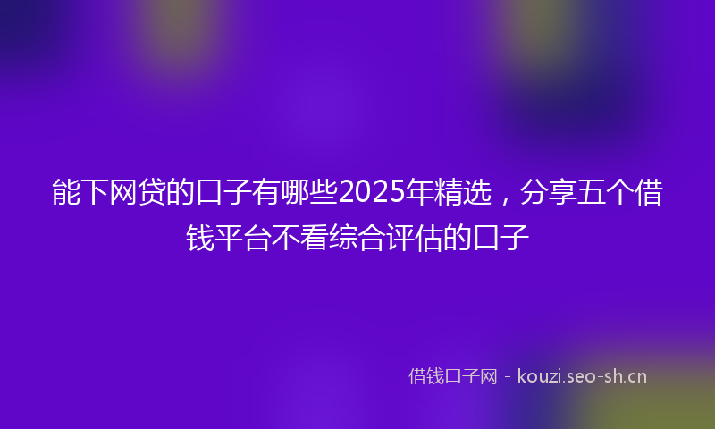 能下网贷的口子有哪些2025年精选，分享五个借钱平台不看综合评估的口子