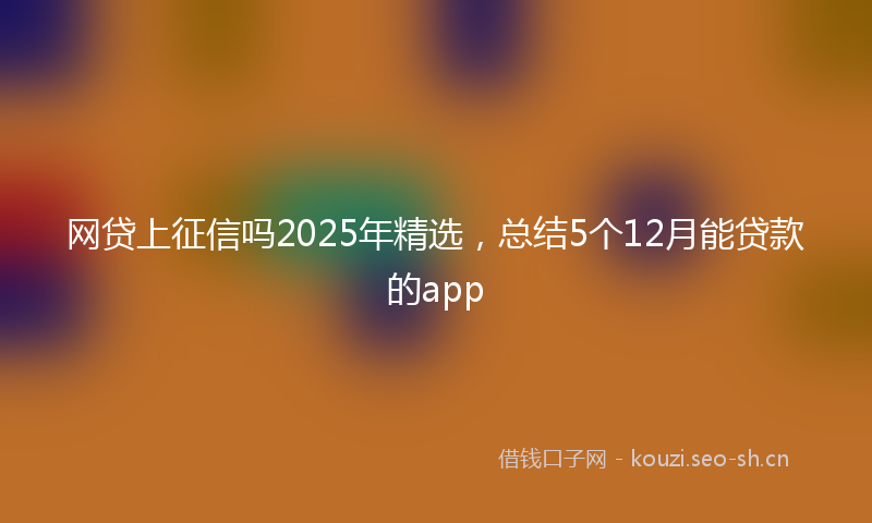 网贷上征信吗2025年精选，总结5个12月能贷款的app