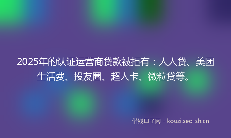 2025年的认证运营商贷款被拒有：人人贷、美团生活费、投友圈、超人卡、微粒贷等。