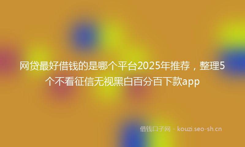 网贷最好借钱的是哪个平台2025年推荐，整理5个不看征信无视黑白百分百下款app