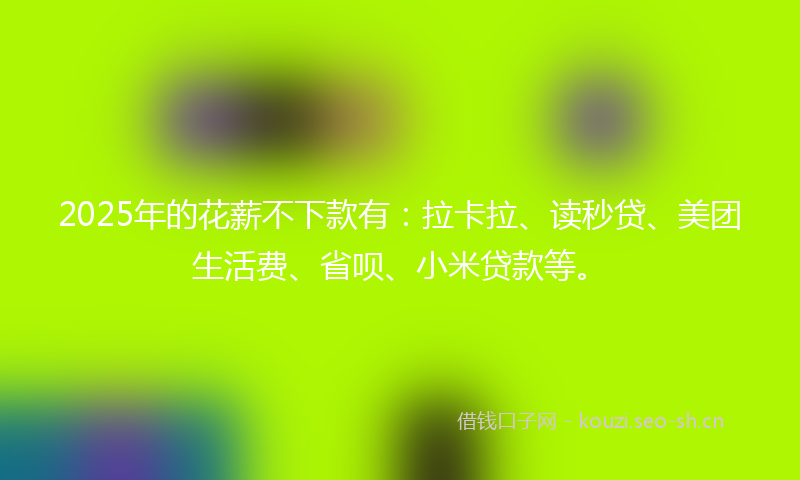 2025年的花薪不下款有：拉卡拉、读秒贷、美团生活费、省呗、小米贷款等。
