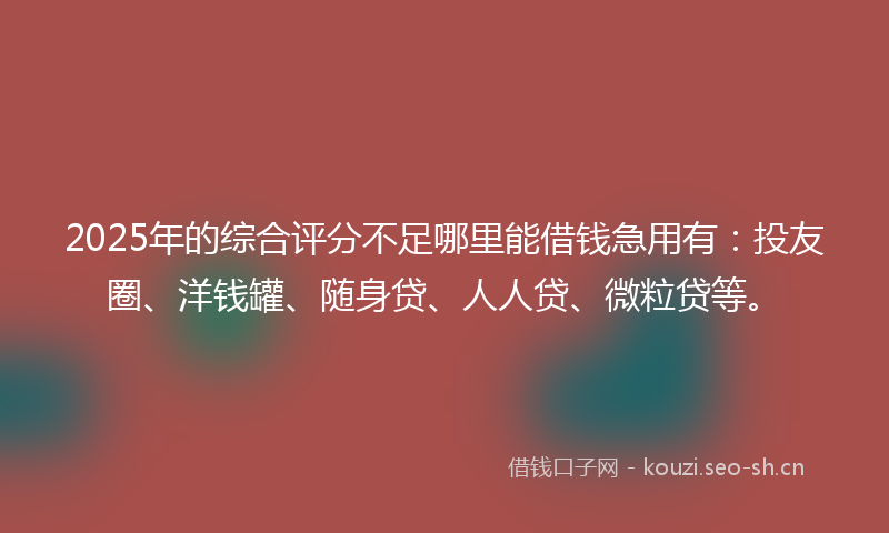 2025年的综合评分不足哪里能借钱急用有：投友圈、洋钱罐、随身贷、人人贷、微粒贷等。