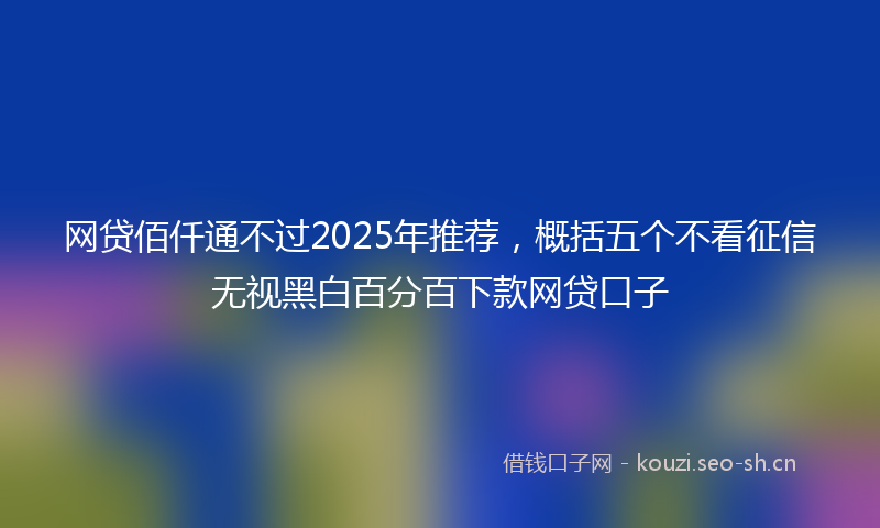 网贷佰仟通不过2025年推荐，概括五个不看征信无视黑白百分百下款网贷口子