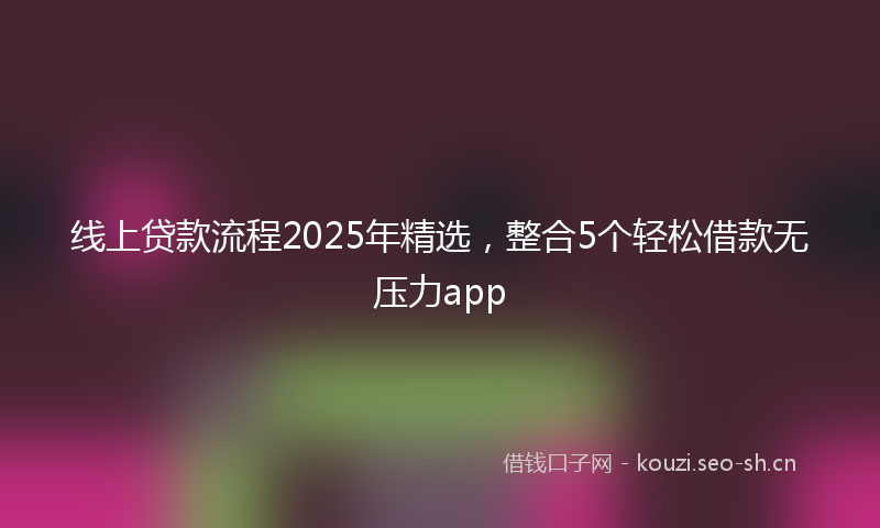 线上贷款流程2025年精选，整合5个轻松借款无压力app