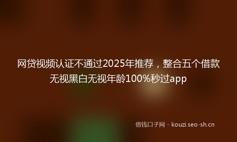 网贷视频认证不通过2025年推荐，整合五个借款无视黑白无视年龄100%秒过app