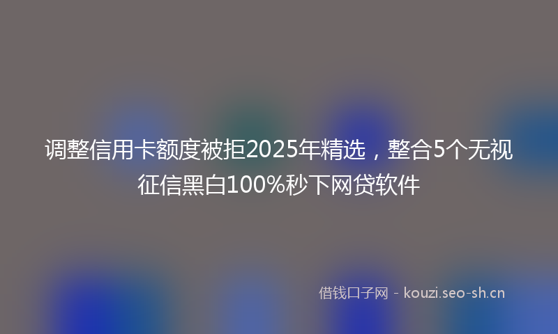 调整信用卡额度被拒2025年精选，整合5个无视征信黑白100%秒下网贷软件