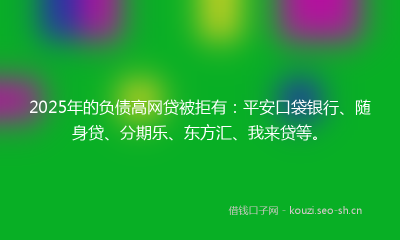 2025年的负债高网贷被拒有：平安口袋银行、随身贷、分期乐、东方汇、我来贷等。