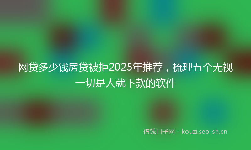 网贷多少钱房贷被拒2025年推荐，梳理五个无视一切是人就下款的软件