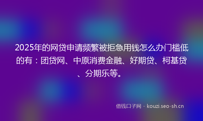 2025年的网贷申请频繁被拒急用钱怎么办门槛低的有：团贷网、中原消费金融、好期贷、柯基贷、分期乐等。