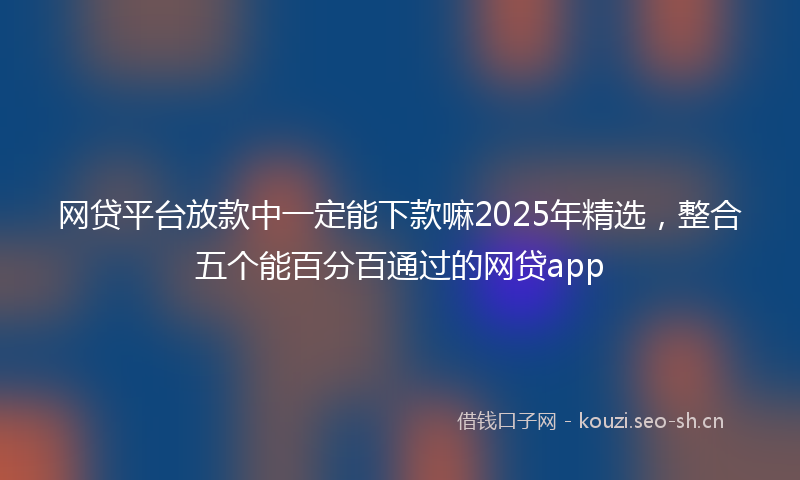 网贷平台放款中一定能下款嘛2025年精选,整合五个能百分百通过的网贷app