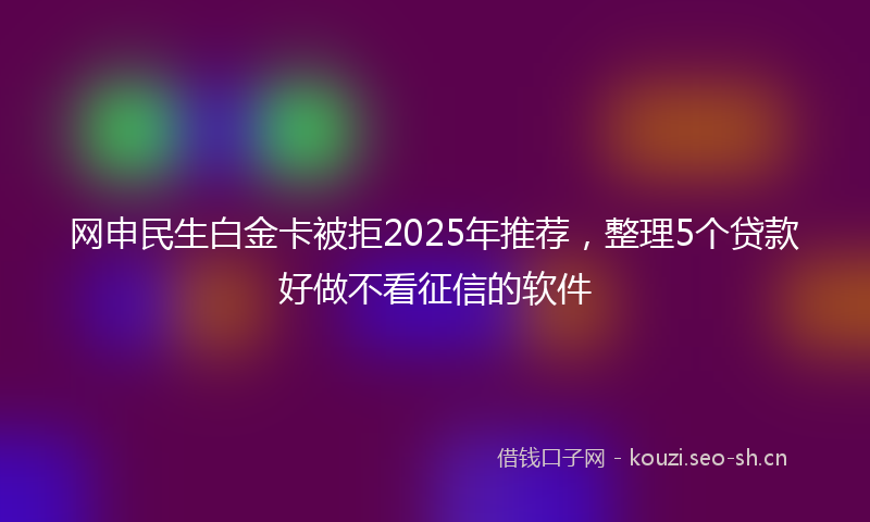 网申民生白金卡被拒2025年推荐，整理5个贷款好做不看征信的软件