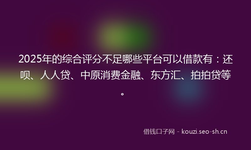 2025年的综合评分不足哪些平台可以借款有：还呗、人人贷、中原消费金融、东方汇、拍拍贷等。