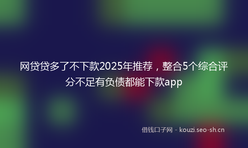 网贷贷多了不下款2025年推荐，整合5个综合评分不足有负债都能下款app