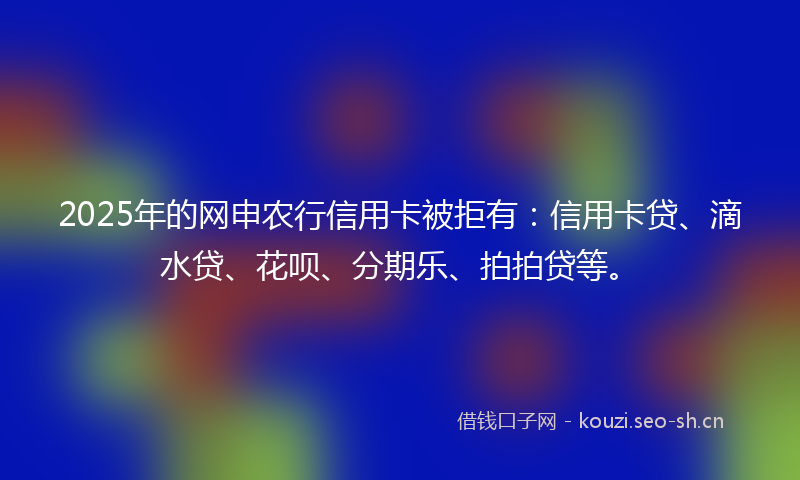 2025年的网申农行信用卡被拒有：信用卡贷、滴水贷、花呗、分期乐、拍拍贷等。