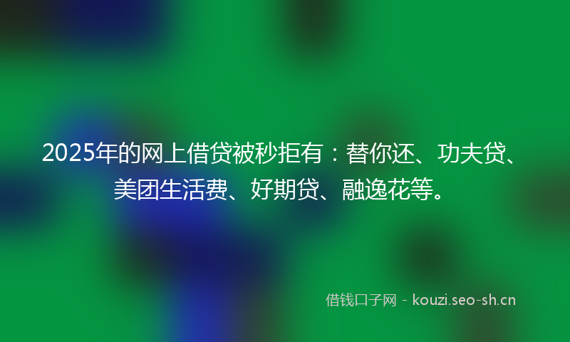 2025年的网上借贷被秒拒有：替你还、功夫贷、美团生活费、好期贷、融逸花等。