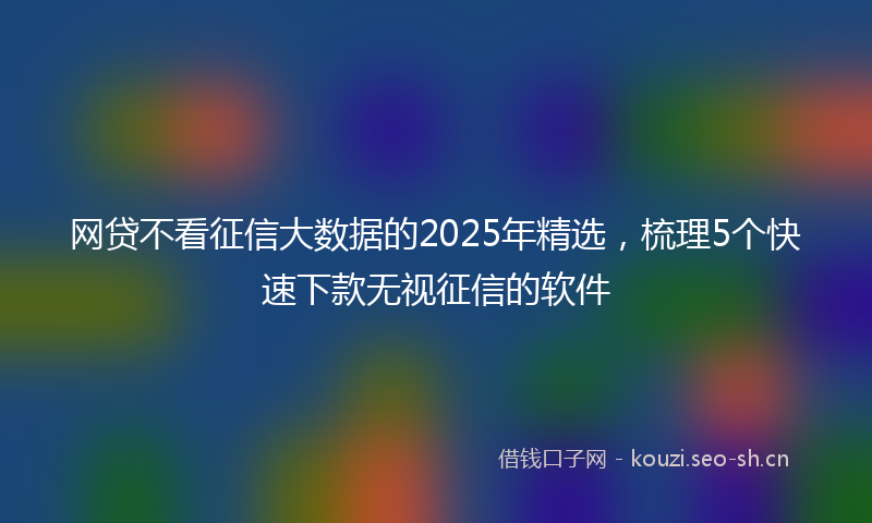 网贷不看征信大数据的2025年精选，梳理5个快速下款无视征信的软件