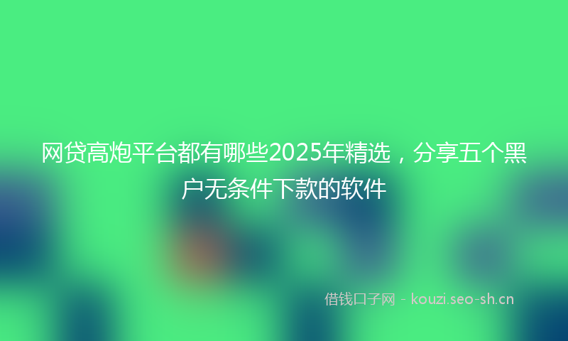 网贷高炮平台都有哪些2025年精选，分享五个黑户无条件下款的软件