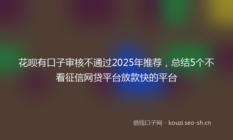 花呗有口子审核不通过2025年推荐，总结5个不看征信网贷平台放款快的平台