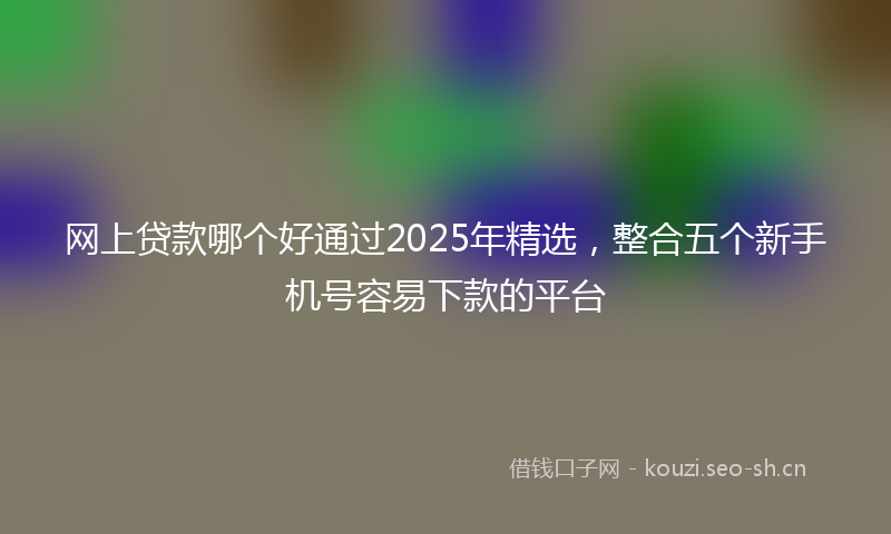 网上贷款哪个好通过2025年精选，整合五个新手机号容易下款的平台