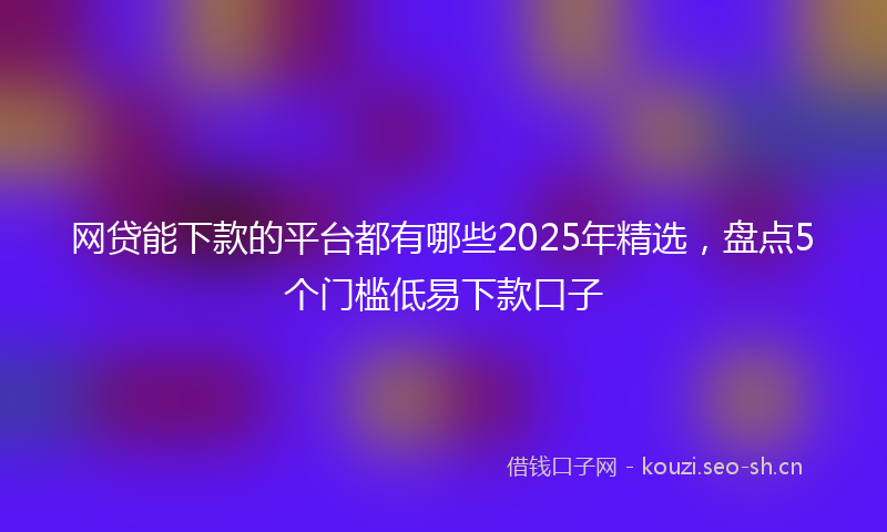网贷能下款的平台都有哪些2025年精选，盘点5个门槛低易下款口子