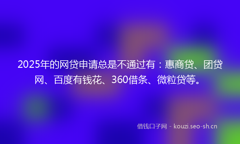 2025年的网贷申请总是不通过有：惠商贷、团贷网、百度有钱花、360借条、微粒贷等。