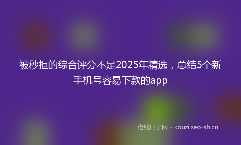 被秒拒的综合评分不足2025年精选，总结5个新手机号容易下款的app