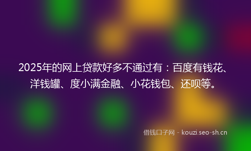 2025年的网上贷款好多不通过有：百度有钱花、洋钱罐、度小满金融、小花钱包、还呗等。