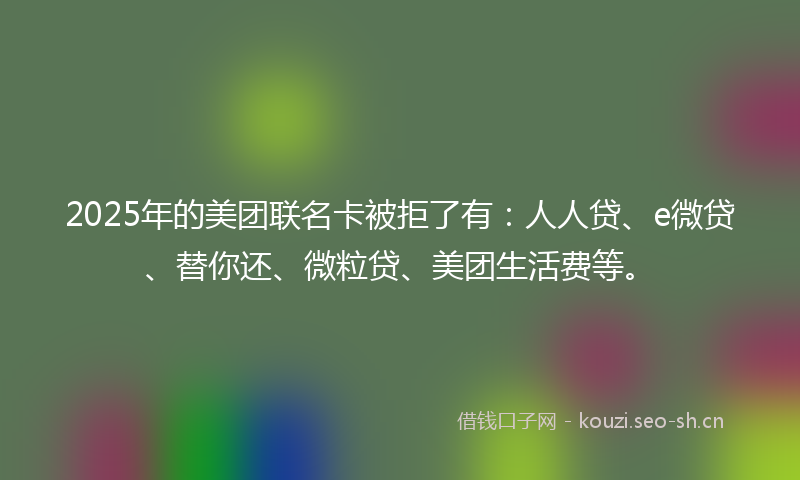 2025年的美团联名卡被拒了有：人人贷、e微贷、替你还、微粒贷、美团生活费等。