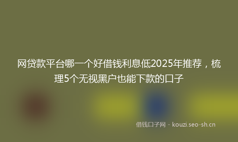 网贷款平台哪一个好借钱利息低2025年推荐,梳理5个无视黑户也能下款的口子