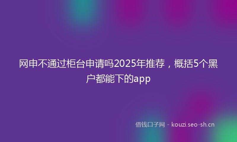 网申不通过柜台申请吗2025年推荐，概括5个黑户都能下的app