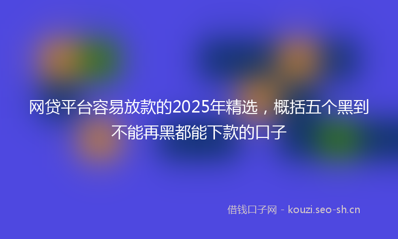 网贷平台容易放款的2025年精选，概括五个黑到不能再黑都能下款的口子