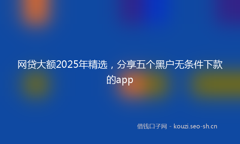 网贷大额2025年精选，分享五个黑户无条件下款的app
