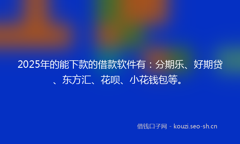 2025年的能下款的借款软件有：分期乐、好期贷、东方汇、花呗、小花钱包等。