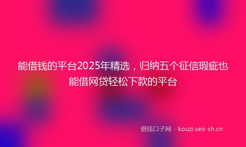 能借钱的平台2025年精选，归纳五个征信瑕疵也能借网贷轻松下款的平台