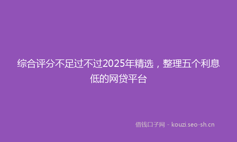 综合评分不足过不过2025年精选，整理五个利息低的网贷平台