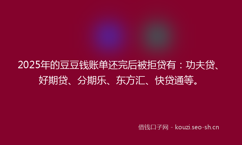 2025年的豆豆钱账单还完后被拒贷有：功夫贷、好期贷、分期乐、东方汇、快贷通等。