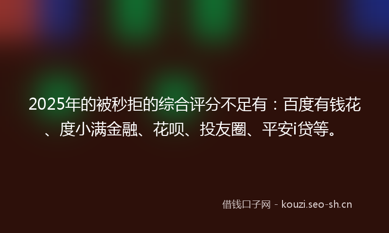2025年的被秒拒的综合评分不足有：百度有钱花、度小满金融、花呗、投友圈、平安i贷等。