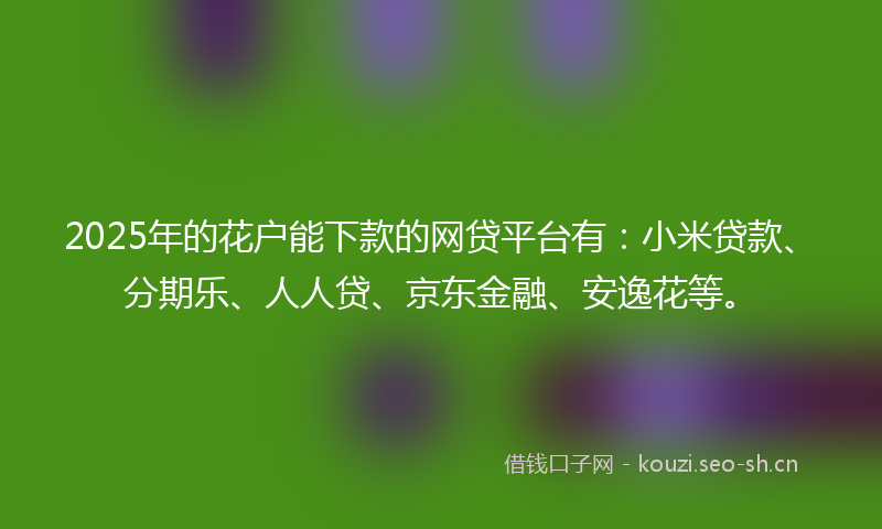 2025年的花户能下款的网贷平台有：小米贷款、分期乐、人人贷、京东金融、安逸花等。