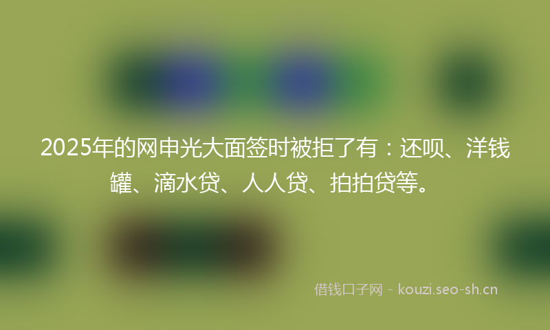 2025年的网申光大面签时被拒了有：还呗、洋钱罐、滴水贷、人人贷、拍拍贷等。