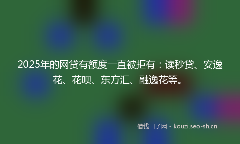 2025年的网贷有额度一直被拒有：读秒贷、安逸花、花呗、东方汇、融逸花等。