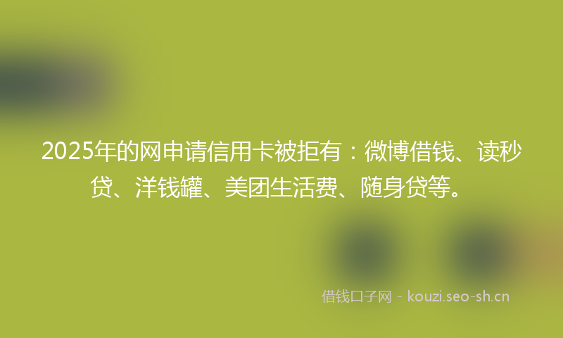 2025年的网申请信用卡被拒有：微博借钱、读秒贷、洋钱罐、美团生活费、随身贷等。