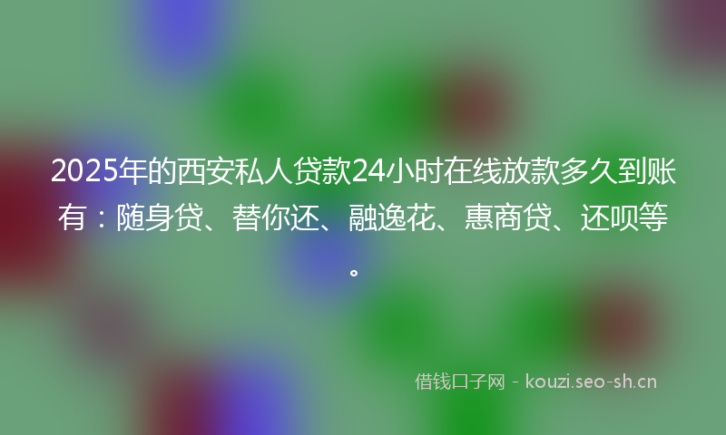 2025年的西安私人贷款24小时在线放款多久到账有：随身贷、替你还、融逸花、惠商贷、还呗等。