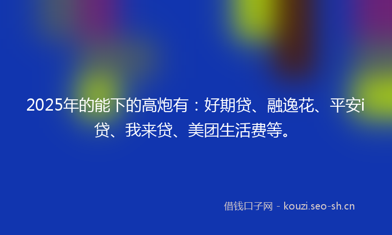 2025年的能下的高炮有：好期贷、融逸花、平安i贷、我来贷、美团生活费等。