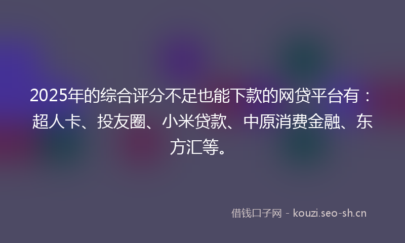 2025年的综合评分不足也能下款的网贷平台有：超人卡、投友圈、小米贷款、中原消费金融、东方汇等。
